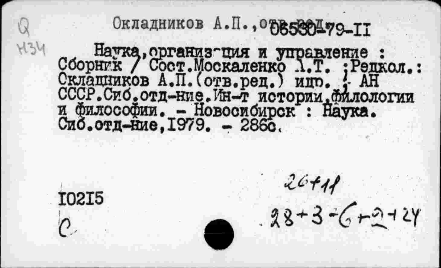 ﻿Окладников А.П. »офВ5№.79-П
_ Наука,организация и управление : Сборник / Сост. Москаленко Л.Т. :Редкол.: Окладников А.П.Сотв.ред.) идп. {• АН СССР.Сиб. отд-ние. Ин-т истории .филологии и философии. - Новосибирск : Наука.
Сиб.отд-ние,1979. - 286с <
10215